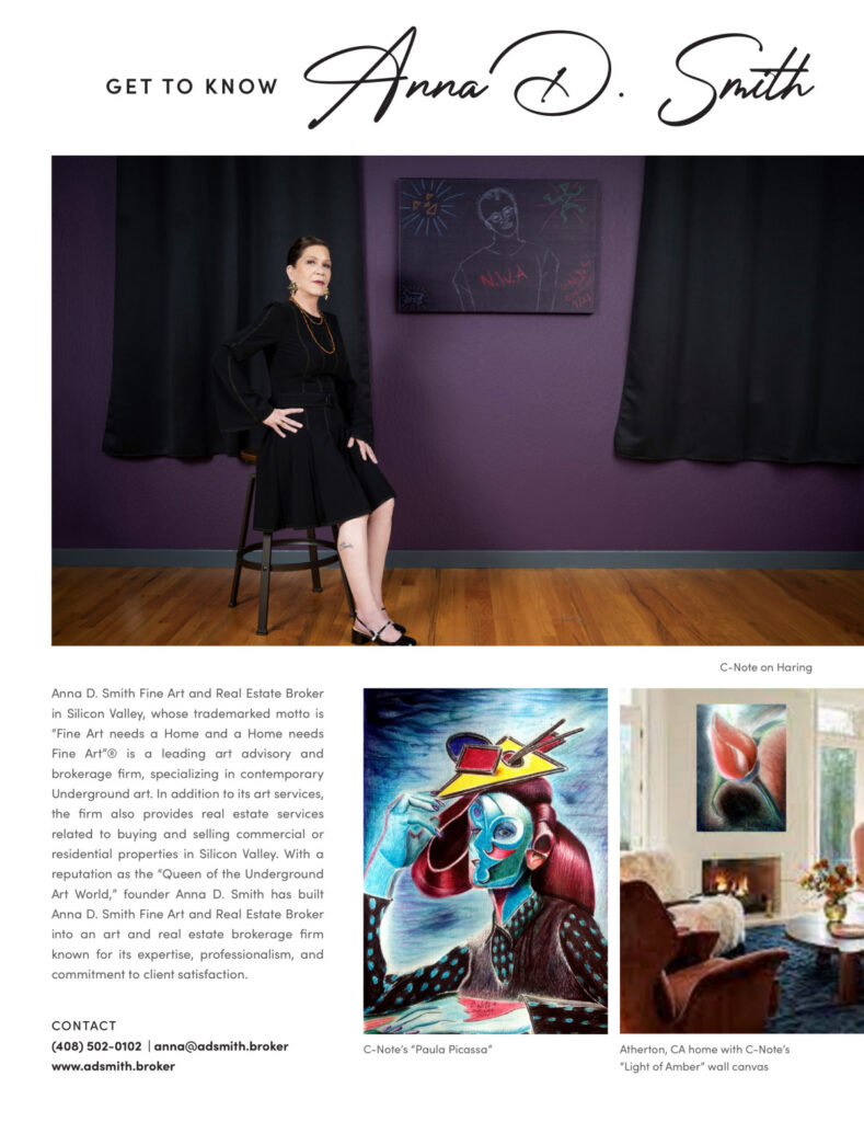 The image from **HAVEN Bay Area — September 2023** features a profile of Anna D. Smith under the heading "GET TO KNOW Anna D. Smith." ### Key Elements: - **Profile Image**: The top section prominently displays a professional photograph of Anna D. Smith. She is seated confidently in a black outfit against a deep purple backdrop with a piece of artwork behind her. - **Introduction and Background**: The text below her image introduces Anna D. Smith as the owner of Anna D. Smith Fine Art and Real Estate Broker in Silicon Valley. Her firm operates under the trademarked motto "Fine Art needs a Home and a Home needs Fine Art®." This section outlines her firm's focus on contemporary Underground art and real estate services, emphasizing her reputation as the "Queen of the Underground Art World." - **Detailed Description**: It describes the dual focus of her firm, highlighting both the art advisory services and real estate brokerage. The text mentions her expertise, professionalism, and commitment to client satisfaction, which have built her firm's reputation. - **Artworks and Descriptions**: - The left side of the lower section features "C-Note’s 'Paula Picassa'," showcasing vibrant and expressive artwork. - The right side shows an interior view of an Atherton, CA home featuring C-Note's "Light of Amber" wall canvas, illustrating how fine art is integrated into home decor. - **Contact Information**: The bottom of the page provides Anna D. Smith's contact details, including a phone number, email, and website, encouraging readers to get in touch for her services. This profile in HAVEN Bay Area magazine highlights Anna D. Smith's innovative approach to combining fine art with real estate, underscoring her influence and expertise in both fields.