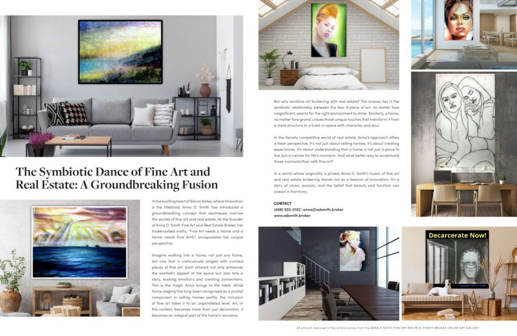 The image from **HAVEN Bay Area — October 2023** highlights a feature titled "The Symbiotic Dance of Fine Art and Real Estate: A Groundbreaking Fusion." It showcases the innovative concept introduced by Anna D. Smith, blending fine art with real estate. ### Key Elements: - **Headline and Introduction**: The title emphasizes the integration of fine art and real estate, and the introduction describes Anna D. Smith’s unique approach to merging these fields. Her motto, "Fine Art needs a Home and a Home needs Fine Art®," captures this synergy. - **Interior Design and Art**: The left side of the spread features a stylish living room with a prominent piece of art above the sofa, suggesting how art can transform a living space. Below, another artwork is shown enhancing a cozy corner, reinforcing the concept of curated art pieces elevating home aesthetics. - **Art and Real Estate Concept**: The text on the right explains the rationale behind combining art brokering with real estate. It discusses how art can transform houses into homes with character and soul, emphasizing Anna’s philosophy that homes are not just living spaces but canvases for life's moments. - **Anna D. Smith's Approach**: The article details Anna's fresh perspective on real estate, highlighting her method of staging homes with curated art pieces to enhance their appeal. It points out her background in both fields and her commitment to integrating art into the real estate market. - **Visuals and Artwork**: Various images show different art pieces in home settings, illustrating the impact of art on interior design. The artworks, credited to the Anna D. Smith Fine Art and Real Estate Broker Online Art Gallery, add visual interest and context to the article's theme. - **Contact Information**: The bottom of the page provides contact details for Anna D. Smith, including a phone number and email address, encouraging readers to reach out for more information or services. Overall, the feature in HAVEN Bay Area magazine underscores the innovative fusion of fine art and real estate, championed by Anna D. Smith, and its transformative impact on living spaces.